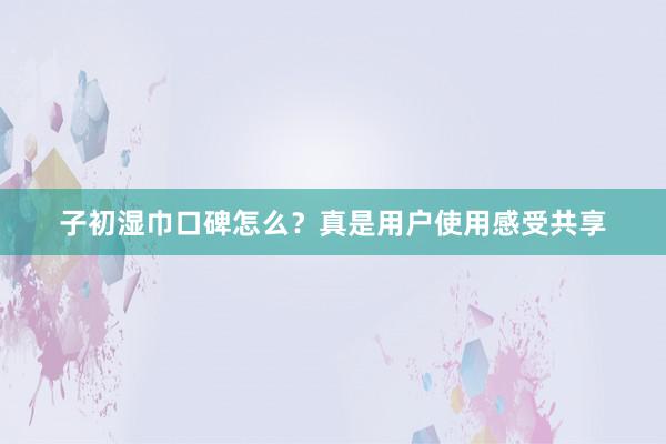 子初湿巾口碑怎么？真是用户使用感受共享