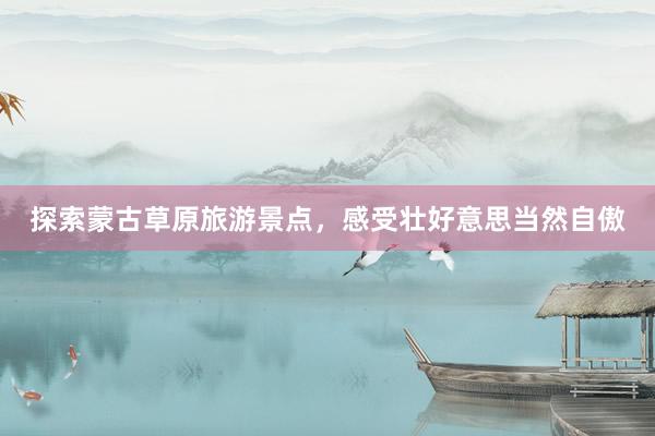 探索蒙古草原旅游景点，感受壮好意思当然自傲