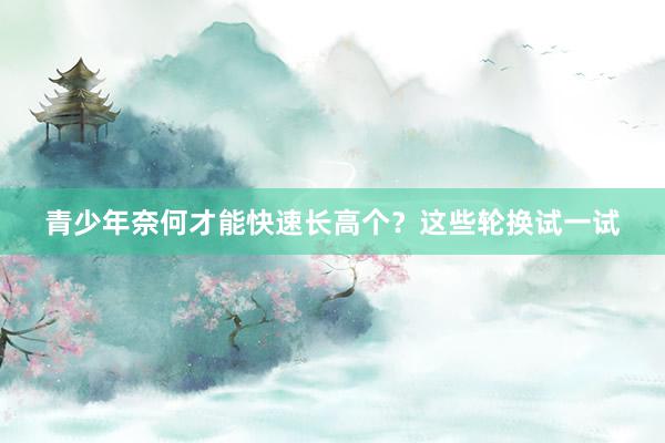 青少年奈何才能快速长高个？这些轮换试一试