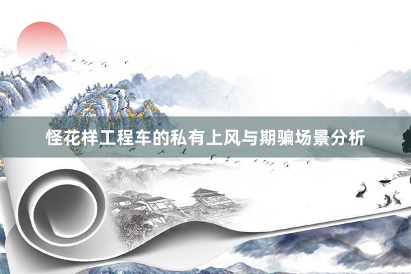 怪花样工程车的私有上风与期骗场景分析