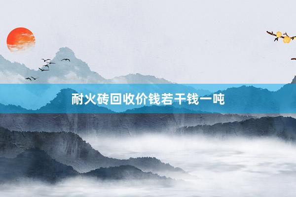 耐火砖回收价钱若干钱一吨